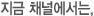 지금 채널에서는